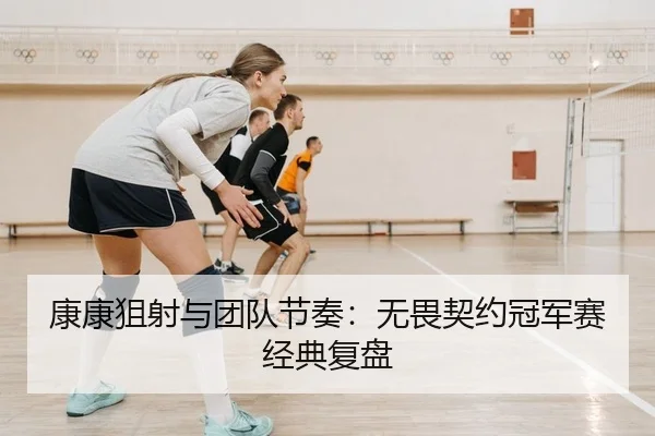 康康狙射与团队节奏：无畏契约冠军赛经典复盘